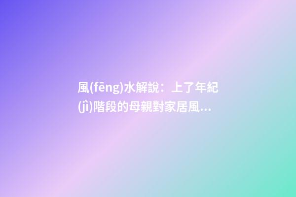 風(fēng)水解說：上了年紀(jì)階段的母親對家居風(fēng)水側(cè)重什么，有什么妙招？